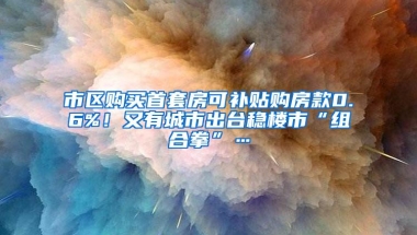 市区购买首套房可补贴购房款0.6%！又有城市出台稳楼市“组合拳”…