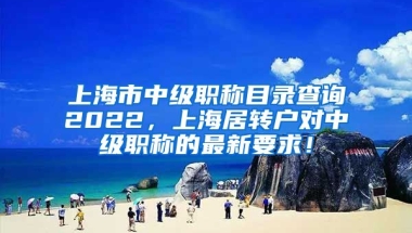 上海市中级职称目录查询2022，上海居转户对中级职称的最新要求！