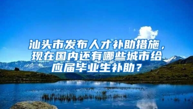 汕头市发布人才补助措施，现在国内还有哪些城市给应届毕业生补助？