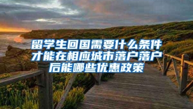 留学生回国需要什么条件才能在相应城市落户落户后能哪些优惠政策