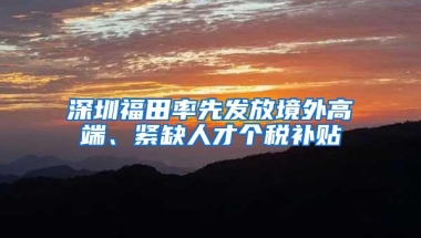 深圳福田率先发放境外高端、紧缺人才个税补贴