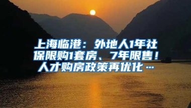 上海临港：外地人1年社保限购1套房、7年限售！人才购房政策再优化…