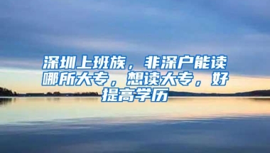 深圳上班族，非深户能读哪所大专，想读大专，好提高学历