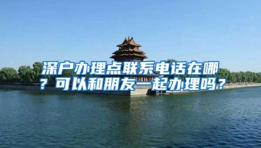 深户办理点联系电话在哪？可以和朋友一起办理吗？