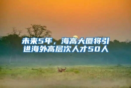 未来5年，海高大厦将引进海外高层次人才50人