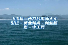 上海进一步开放海外人才引进－就业新闻－就业频道－中工网