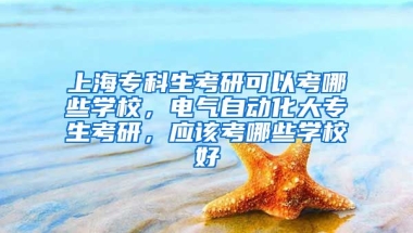 上海专科生考研可以考哪些学校，电气自动化大专生考研，应该考哪些学校好