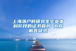 上海落户时研究生毕业本科阶段的证书算吗 为你解答疑惑