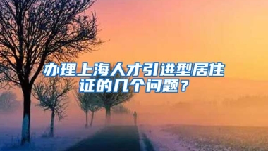 办理上海人才引进型居住证的几个问题？