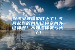 深圳又被国家盯上了！5月起你的身份证将变身办证神器！不知道你就亏大了！