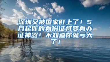 深圳又被国家盯上了！5月起你的身份证将变身办证神器！不知道你就亏大了！