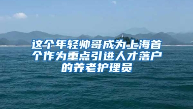 这个年轻帅哥成为上海首个作为重点引进人才落户的养老护理员