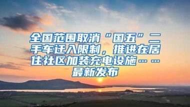 全国范围取消“国五”二手车迁入限制，推进在居住社区加装充电设施……最新发布