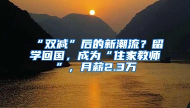 “双减”后的新潮流？留学回国，成为“住家教师”，月薪2.3万