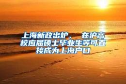 上海新政出炉， 在沪高校应届硕士毕业生等可直接成为上海户口