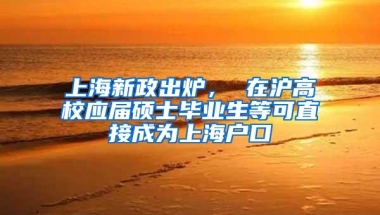 上海新政出炉， 在沪高校应届硕士毕业生等可直接成为上海户口