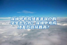 深圳中考成绩差非深户的学生怎么办？深圳中考成绩差后选择普高？