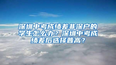 深圳中考成绩差非深户的学生怎么办？深圳中考成绩差后选择普高？