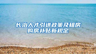 长治人才引进政策及租房购房补贴新规定