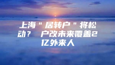 上海＂居转户＂将松动？ 户改未来覆盖2亿外来人