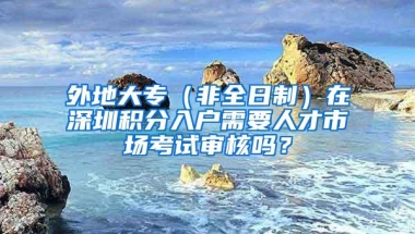 外地大专（非全日制）在深圳积分入户需要人才市场考试审核吗？