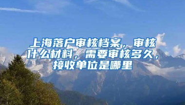 上海落户审核档案，审核什么材料，需要审核多久，接收单位是哪里