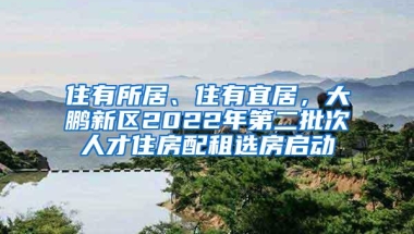 住有所居、住有宜居，大鹏新区2022年第二批次人才住房配租选房启动