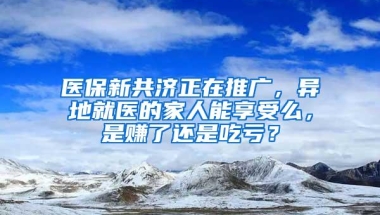 医保新共济正在推广，异地就医的家人能享受么，是赚了还是吃亏？