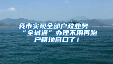 我市实现全部户政业务“全城通”办理不用再跑户籍地窗口了！