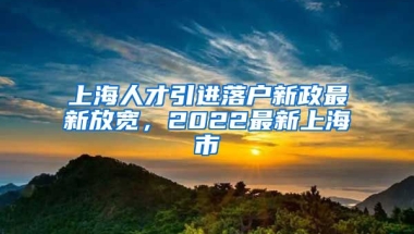 上海人才引进落户新政最新放宽，2022最新上海市