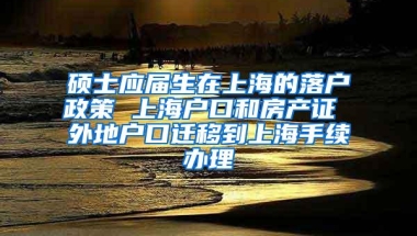 硕士应届生在上海的落户政策 上海户口和房产证 外地户口迁移到上海手续办理