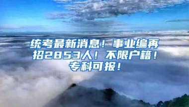 统考最新消息！事业编再招2853人！不限户籍！专科可报！