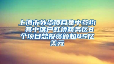 上海市外资项目集中签约 其中落户虹桥商务区8个项目总投资额超45亿美元