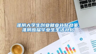 淮阴大学生创业就业补贴政策,淮阴应届毕业生生活补贴