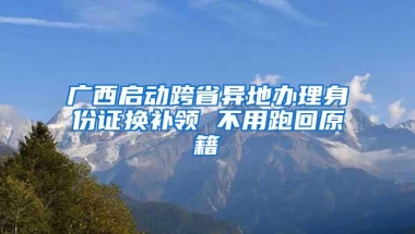 广西启动跨省异地办理身份证换补领 不用跑回原籍