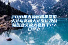 2018年吉林省留学回国人才与高端人才引进及创新创业交流大会将于27日举办