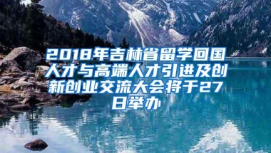 2018年吉林省留学回国人才与高端人才引进及创新创业交流大会将于27日举办