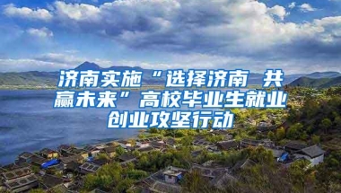 济南实施“选择济南 共赢未来”高校毕业生就业创业攻坚行动