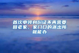 首次申领身份证不再需要回老家，家门口的派出所就能办