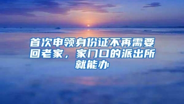 首次申领身份证不再需要回老家，家门口的派出所就能办