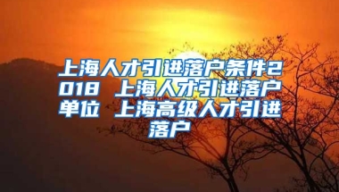 上海人才引进落户条件2018 上海人才引进落户单位 上海高级人才引进落户