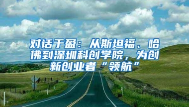 对话于盈：从斯坦福、哈佛到深圳科创学院，为创新创业者“领航”