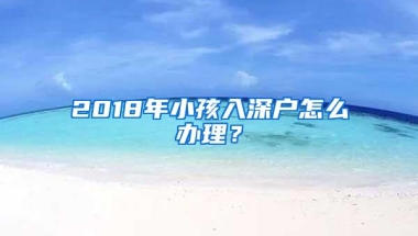 2018年小孩入深户怎么办理？