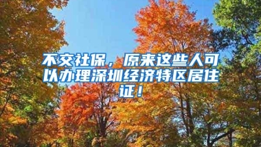 不交社保，原来这些人可以办理深圳经济特区居住证！