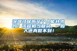 深圳社保断交个人能补缴吗？流程相当复杂，一般人还真做不到！