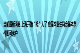 当前最新消息 上海开始“抢”人了 应届毕业生符合基本条件即可落户