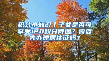 积分小知识丨子女是否可享受120积分待遇？需要先办理居住证吗？