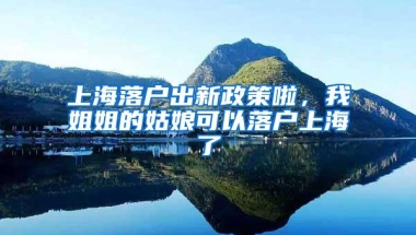 上海落户出新政策啦，我姐姐的姑娘可以落户上海了