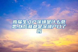 应届生入户深圳是什么意思,以后就都是深圳户口了吗