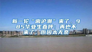 新一轮“离沪潮”来了，985毕业生直呼：再也不来了，原因太无奈